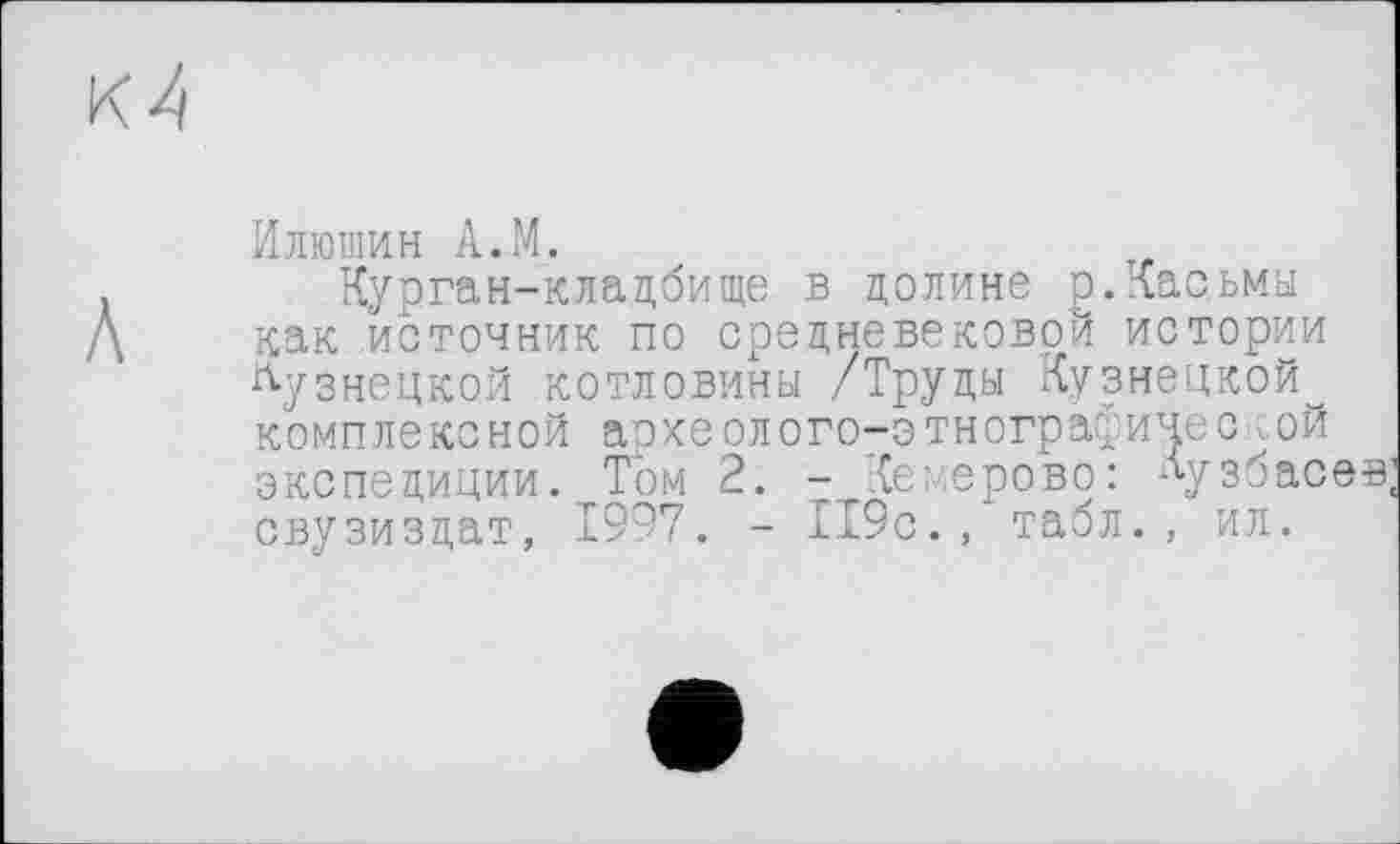 ﻿Илюшин A.M.
Курган-кладбище в долине р.Касьмы как источник по средневековой истории кузнецкой котловины /Труды Кузнецкой комплексной археолого-этнографичес<ой экспедиции. Том 2. - Кемерово: лузбасев; свузиздат, 1997. - 119с., табл., ил.